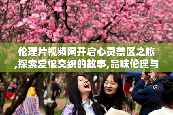 伦理片视频网开启心灵禁区之旅,探索爱恨交织的故事,品味伦理与