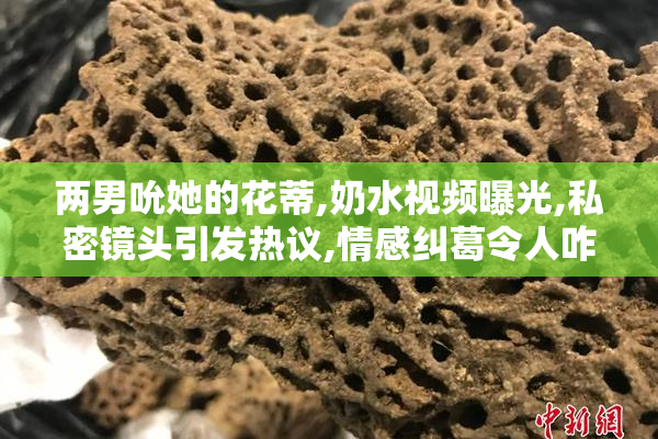 两男吮她的花蒂,奶水视频曝光,私密镜头引发热议,情感纠葛令人咋舌
