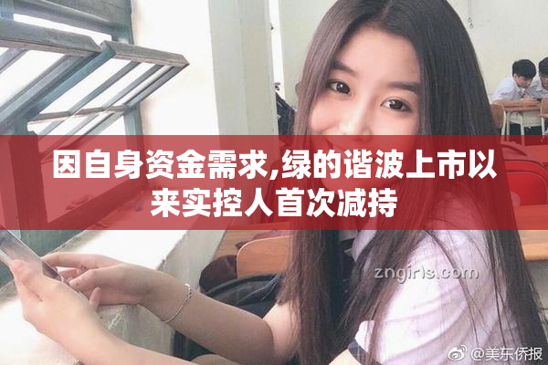 因自身资金需求,绿的谐波上市以来实控人首次减持