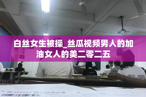 白丝女生被操_丝瓜视频男人的加油女人的美二零二五