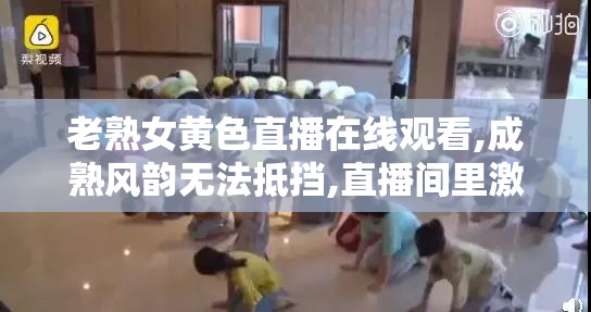 老熟女黄色直播在线观看,成熟风韵无法抵挡,直播间里激情四射,赶快
