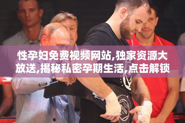 性孕妇免费视频网站,独家资源大放送,揭秘私密孕期生活,点击解锁