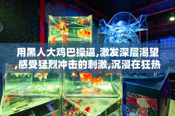 用黑人大鸡巴操逼,激发深层渴望,感受猛烈冲击的刺激,沉浸在狂热