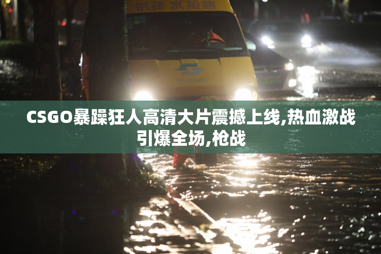 CSGO暴躁狂人高清大片震撼上线,热血激战引爆全场,枪战