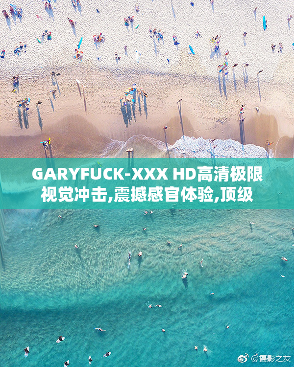 GARYFUCK-XXX HD高清极限视觉冲击,震撼感官体验,顶级