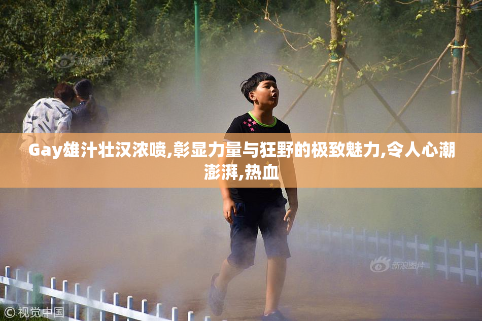 Gay雄汁壮汉浓喷,彰显力量与狂野的极致魅力,令人心潮澎湃,热血