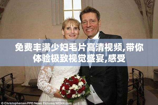 免费丰满少妇毛片高清视频,带你体验极致视觉盛宴,感受