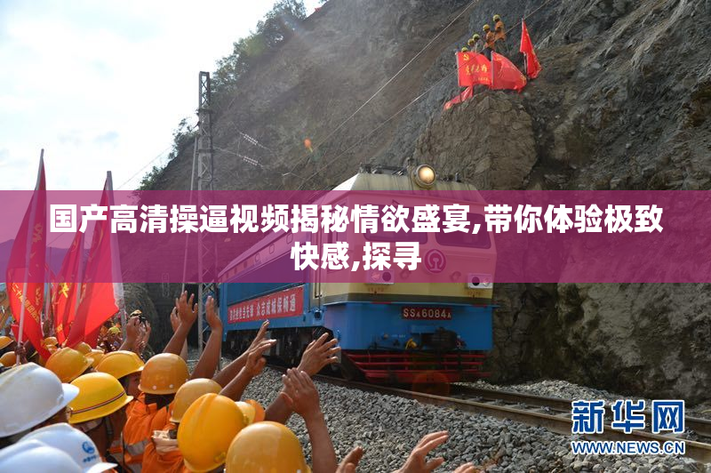 国产高清操逼视频揭秘情欲盛宴,带你体验极致快感,探寻