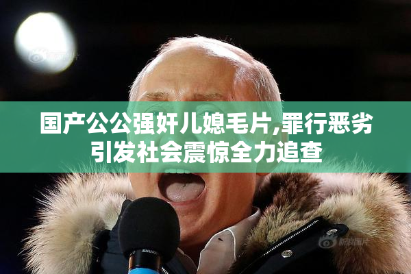 国产公公强奸儿媳毛片,罪行恶劣引发社会震惊全力追查