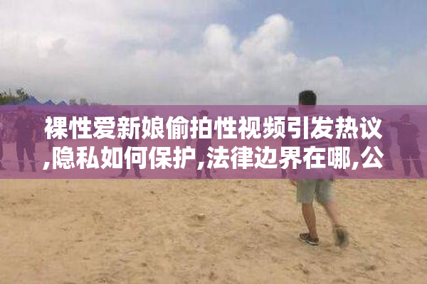 裸性爱新娘偷拍性视频引发热议,隐私如何保护,法律边界在哪,公众该