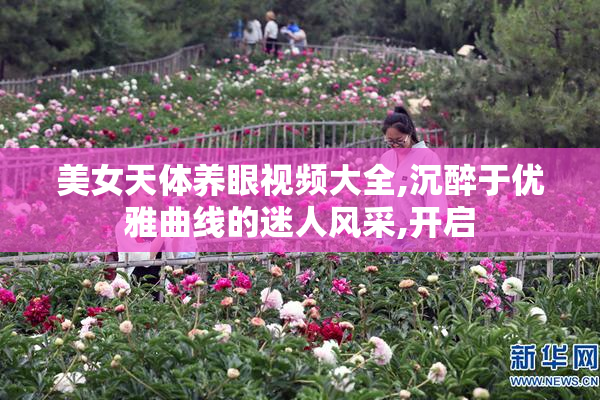 美女天体养眼视频大全,沉醉于优雅曲线的迷人风采,开启
