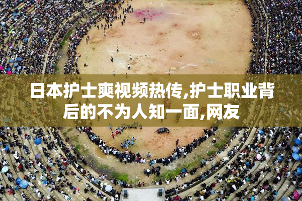 日本护士爽视频热传,护士职业背后的不为人知一面,网友