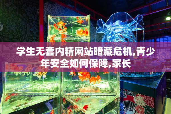 学生无套内精网站暗藏危机,青少年安全如何保障,家长