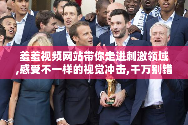 羞羞视频网站带你走进刺激领域,感受不一样的视觉冲击,千万别错过