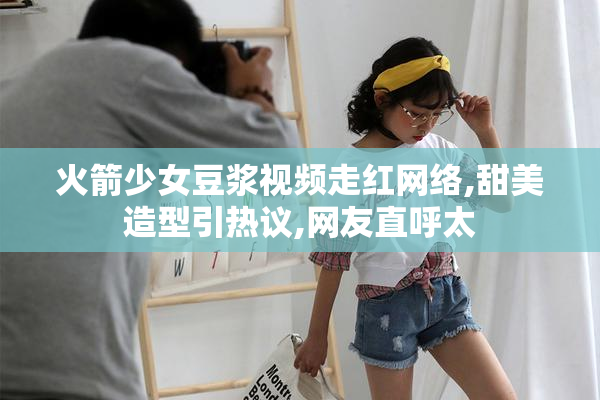 火箭少女豆浆视频走红网络,甜美造型引热议,网友直呼太