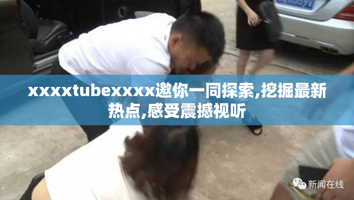 xxxxtubexxxx邀你一同探索,挖掘最新热点,感受震撼视听