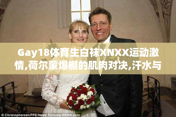 Gay18体育生白袜XNXX运动激情,荷尔蒙爆棚的肌肉对决,汗水与青春的