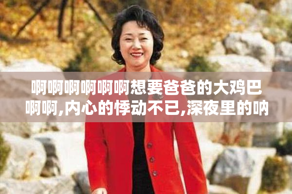 啊啊啊啊啊啊想要爸爸的大鸡巴啊啊,内心的悸动不已,深夜里的呐喊