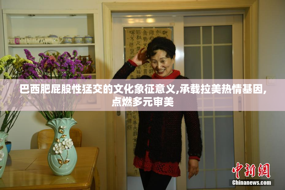 巴西肥屁股性猛交的文化象征意义,承载拉美热情基因,点燃多元审美