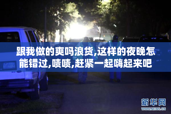 跟我做的爽吗浪货,这样的夜晚怎能错过,啧啧,赶紧一起嗨起来吧
