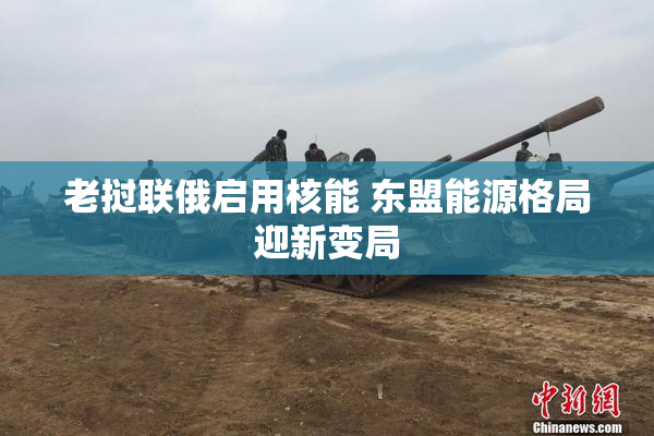 老挝联俄启用核能 东盟能源格局迎新变局