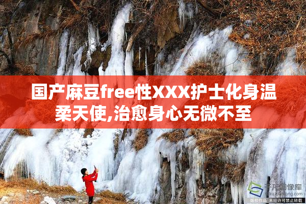 国产麻豆free性XXX护士化身温柔天使,治愈身心无微不至