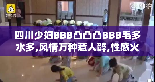四川少妇BBB凸凸凸BBB毛多水多,风情万种惹人醉,性感火辣尽显魅力