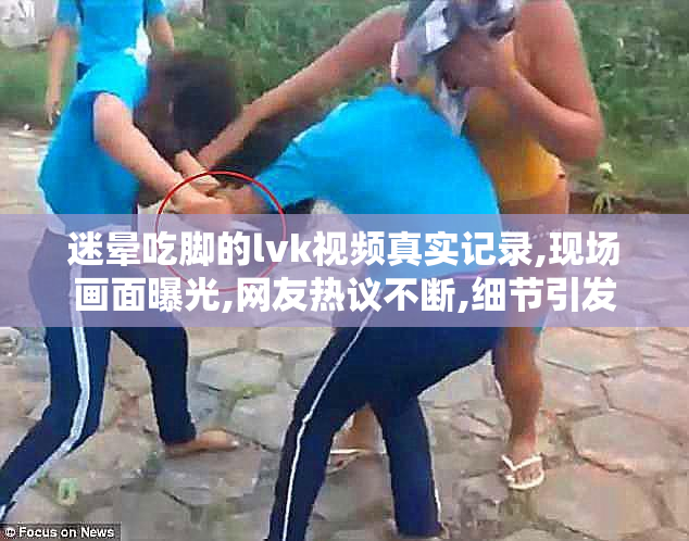 迷晕吃脚的lvk视频真实记录,现场画面曝光,网友热议不断,细节引发