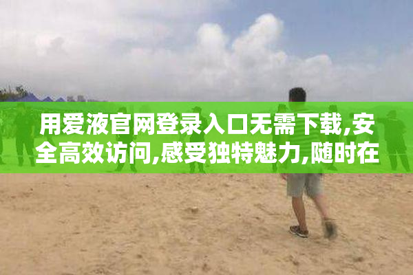 用爱液官网登录入口无需下载,安全高效访问,感受独特魅力,随时在线