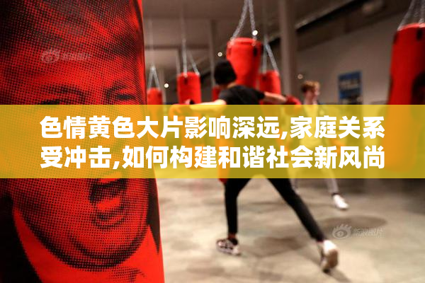 色情黄色大片影响深远,家庭关系受冲击,如何构建和谐社会新风尚