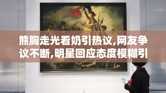 熊胸走光看奶引热议,网友争议不断,明星回应态度模糊引关注