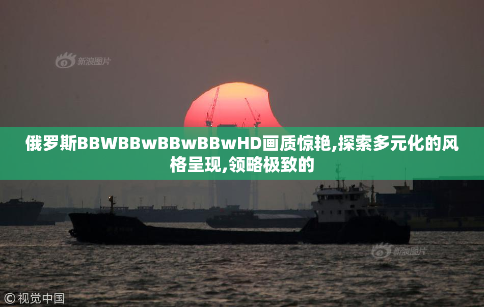 俄罗斯BBWBBwBBwBBwHD画质惊艳,探索多元化的风格呈现,领略极致的
