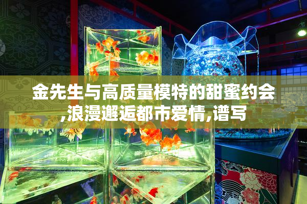 金先生与高质量模特的甜蜜约会,浪漫邂逅都市爱情,谱写