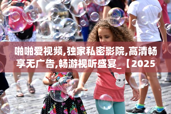 啪啪爱视频,独家私密影院,高清畅享无广告,畅游视听盛宴_【2025-08