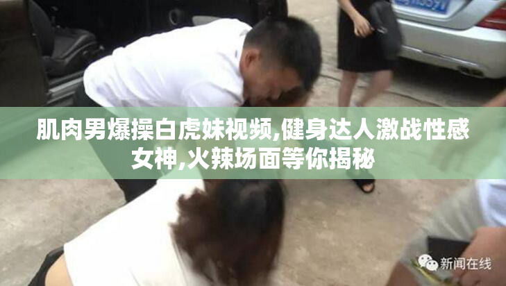 肌肉男爆操白虎妹视频,健身达人激战性感女神,火辣场面等你揭秘