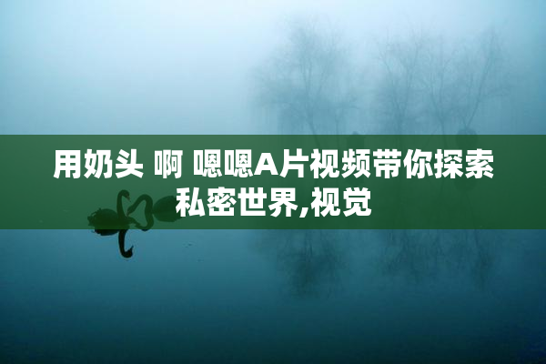 用奶头 啊 嗯嗯A片视频带你探索私密世界,视觉