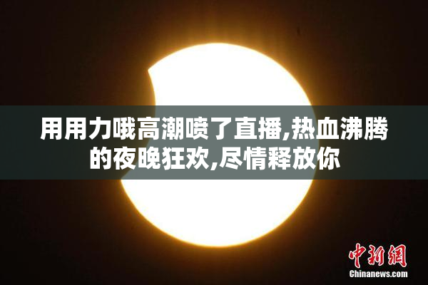 用用力哦高潮喷了直播,热血沸腾的夜晚狂欢,尽情释放你