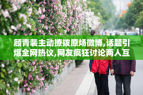 顾青裴主动撩拨原炀微博,话题引爆全网热议,网友疯狂讨论两人互动