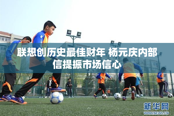 联想创历史最佳财年 杨元庆内部信提振市场信心
