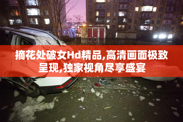 摘花处破女Hd精品,高清画面极致呈现,独家视角尽享盛宴