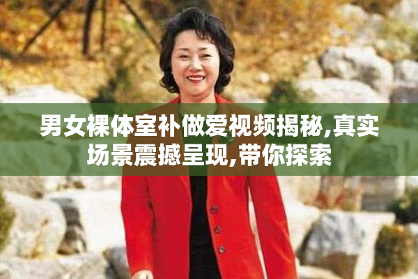 男女裸体室补做爱视频揭秘,真实场景震撼呈现,带你探索
