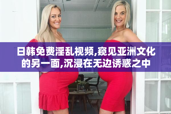 日韩免费淫乱视频,窥见亚洲文化的另一面,沉浸在无边诱惑之中