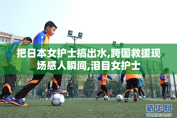 把日本女护士搞出水,跨国救援现场感人瞬间,泪目女护士