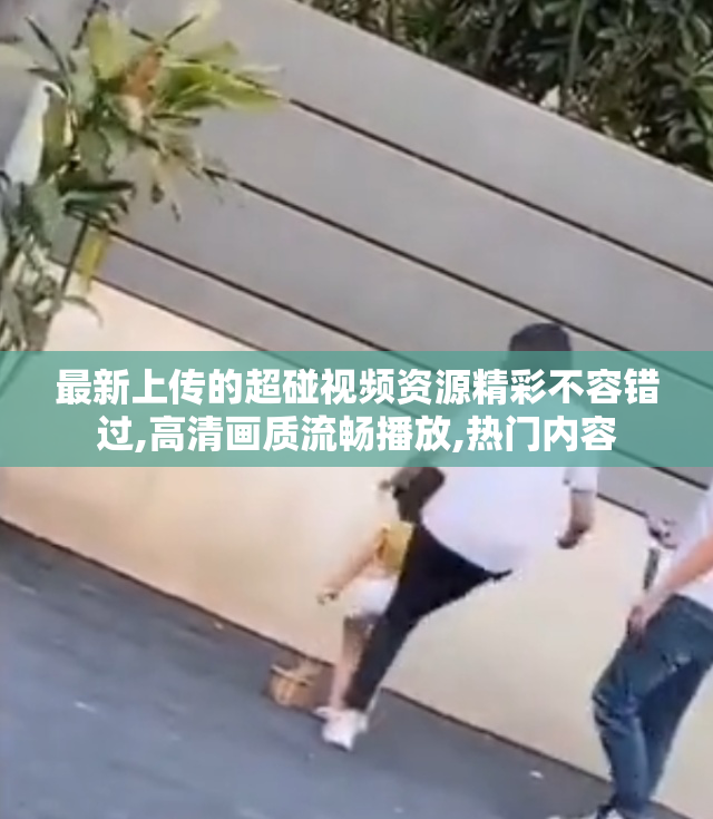 最新上传的超碰视频资源精彩不容错过,高清画质流畅播放,热门内容