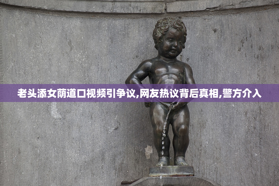 老头添女荫道口视频引争议,网友热议背后真相,警方介入