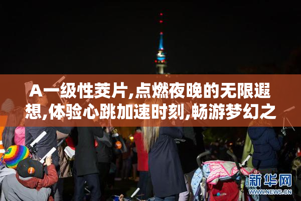 A一级性茭片,点燃夜晚的无限遐想,体验心跳加速时刻,畅游梦幻之境