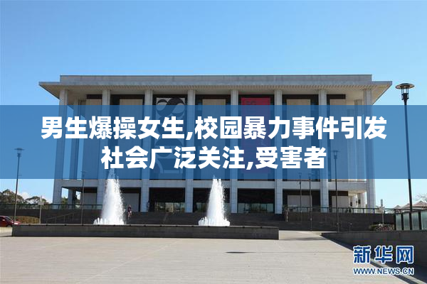 男生爆操女生,校园暴力事件引发社会广泛关注,受害者
