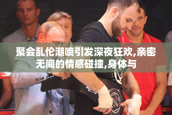 聚会乱伦潮喷引发深夜狂欢,亲密无间的情感碰撞,身体与