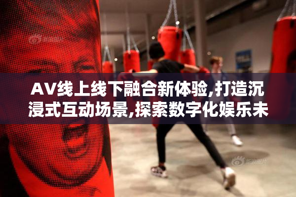 AV线上线下融合新体验,打造沉浸式互动场景,探索数字化娱乐未来