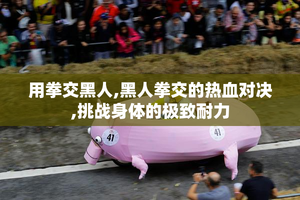 用拳交黑人,黑人拳交的热血对决,挑战身体的极致耐力